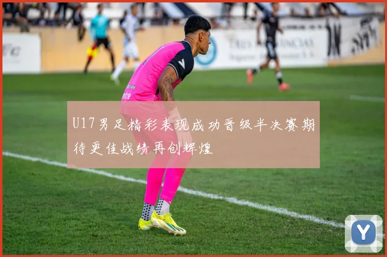 U17男足精彩表现成功晋级半决赛期待更佳战绩再创辉煌