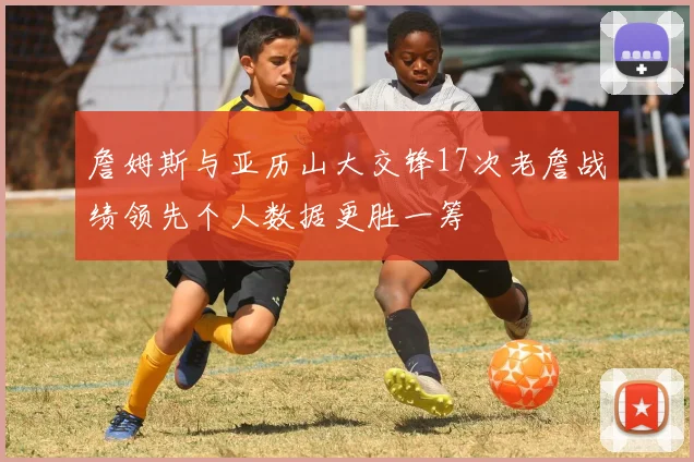 詹姆斯与亚历山大交锋17次老詹战绩领先个人数据更胜一筹
