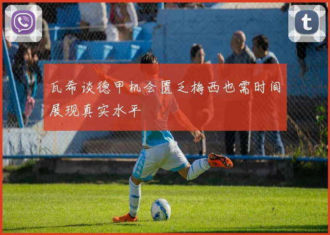瓦希谈德甲机会匮乏梅西也需时间展现真实水平