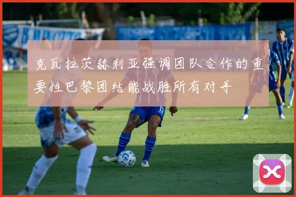 克瓦拉茨赫利亚强调团队合作的重要性巴黎团结能战胜所有对手