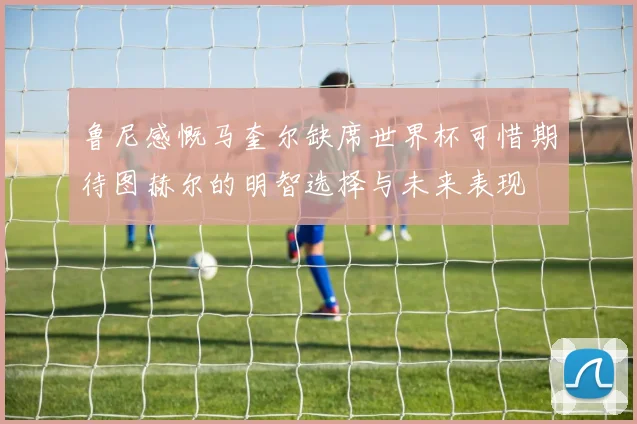 鲁尼感慨马奎尔缺席世界杯可惜期待图赫尔的明智选择与未来表现