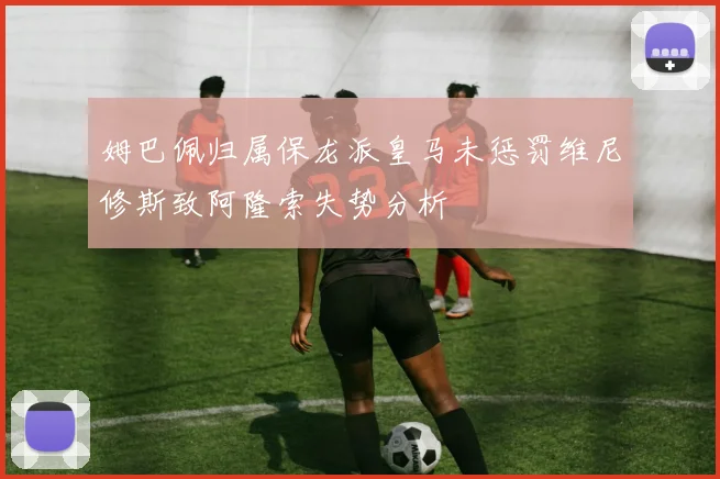 姆巴佩归属保龙派皇马未惩罚维尼修斯致阿隆索失势分析