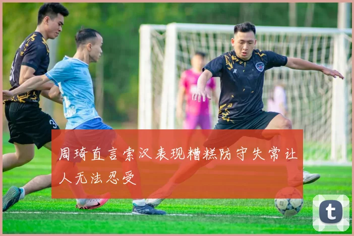 周琦直言索汉表现糟糕防守失常让人无法忍受