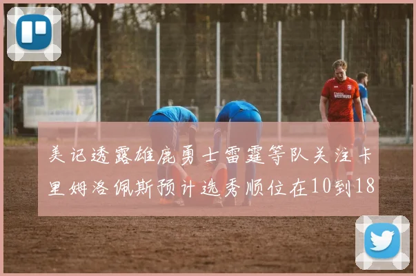 美记透露雄鹿勇士雷霆等队关注卡里姆洛佩斯预计选秀顺位在10到18之间