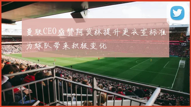 曼联CEO盛赞阿莫林提升更衣室标准为球队带来积极变化