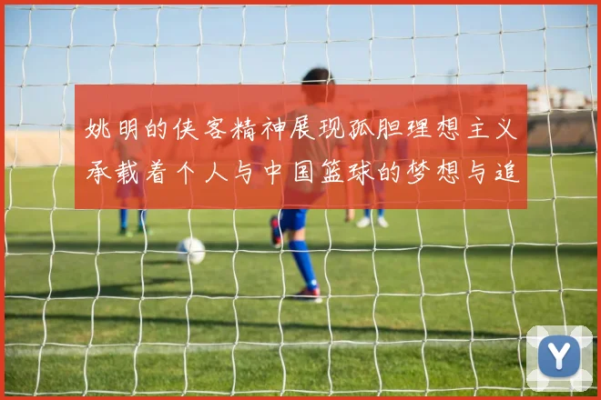 姚明的侠客精神展现孤胆理想主义承载着个人与中国篮球的梦想与追求